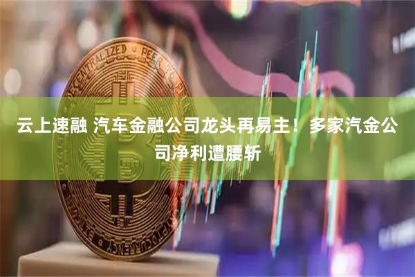 云上速融 汽车金融公司龙头再易主！多家汽金公司净利遭腰斩