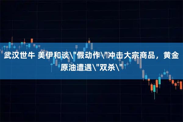 武汉世牛 美伊和谈＂假动作＂冲击大宗商品，黄金原油遭遇＂双杀＂