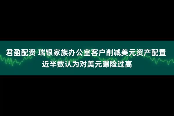 君盈配资 瑞银家族办公室客户削减美元资产配置 近半数认为对美元曝险过高