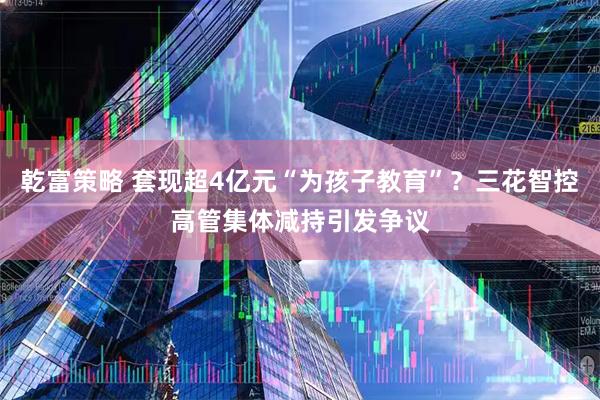 乾富策略 套现超4亿元“为孩子教育”？三花智控高管集体减持引发争议