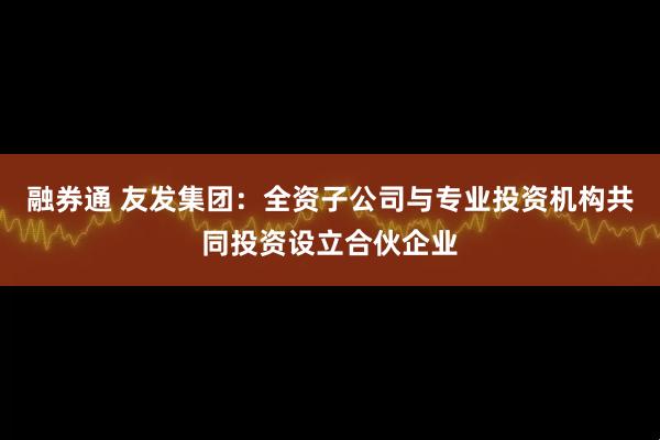 融券通 友发集团：全资子公司与专业投资机构共同投资设立合伙企业
