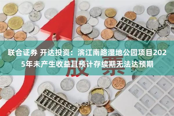 联合证券 开达投资：滨江南路湿地公园项目2025年未产生收益且预计存续期无法达预期
