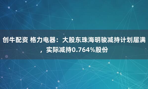 创牛配资 格力电器：大股东珠海明骏减持计划届满，实际减持0.764%股份