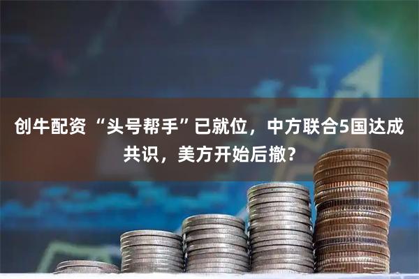 创牛配资 “头号帮手”已就位，中方联合5国达成共识，美方开始后撤？