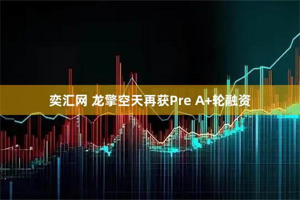奕汇网 龙擎空天再获Pre A+轮融资
