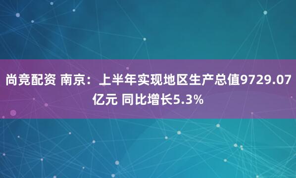尚竞配资 南京：上半年实现地区生产总值9729.07亿元 同比增长5.3%