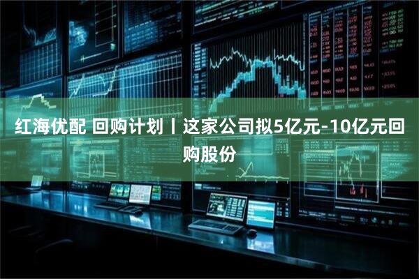 红海优配 回购计划丨这家公司拟5亿元-10亿元回购股份