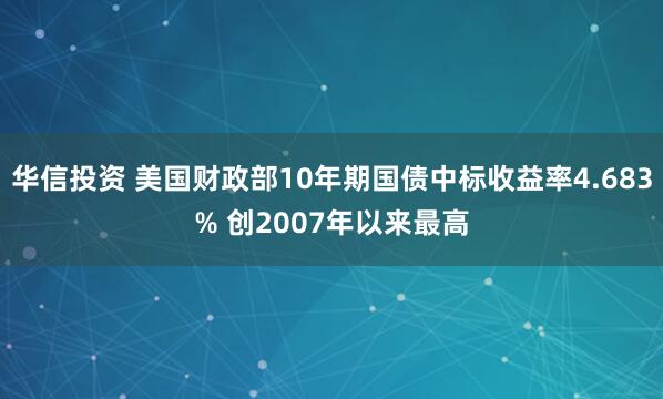 华信投资 美国财政部10年期国债中标收益率4.683% 创2007年以来最高
