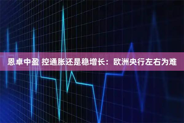 恩卓中盈 控通胀还是稳增长：欧洲央行左右为难
