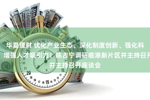 华夏理财 优化产业生态、深化制度创新、强化科技创新、增强人才吸引力！陈吉宁调研临港新片区并主持召开座谈会